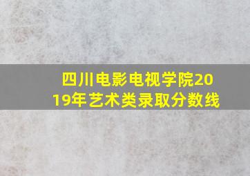 四川电影电视学院2019年艺术类录取分数线