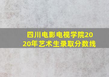 四川电影电视学院2020年艺术生录取分数线