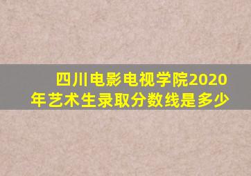 四川电影电视学院2020年艺术生录取分数线是多少