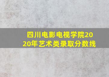 四川电影电视学院2020年艺术类录取分数线