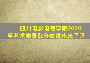 四川电影电视学院2020年艺术类录取分数线出来了吗