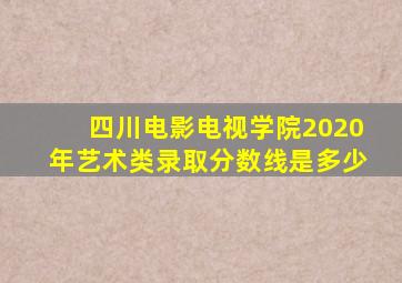 四川电影电视学院2020年艺术类录取分数线是多少