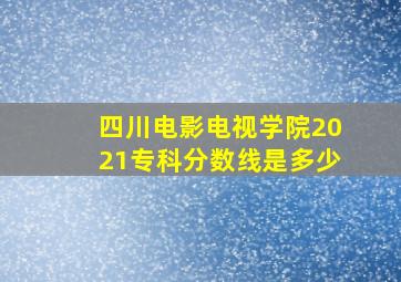 四川电影电视学院2021专科分数线是多少