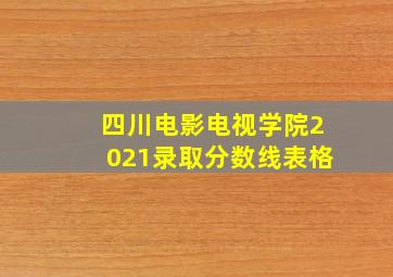 四川电影电视学院2021录取分数线表格