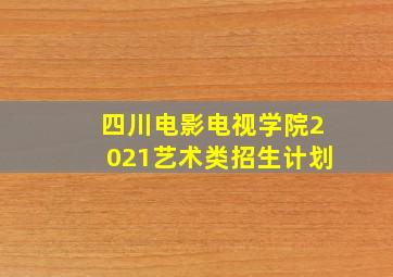 四川电影电视学院2021艺术类招生计划