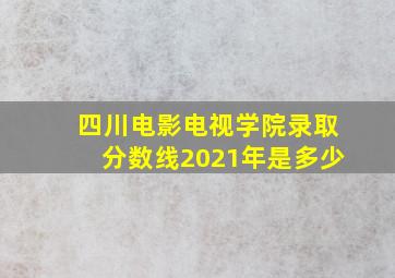 四川电影电视学院录取分数线2021年是多少