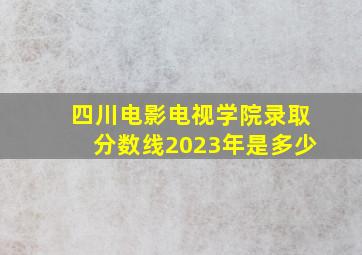 四川电影电视学院录取分数线2023年是多少