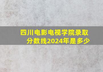 四川电影电视学院录取分数线2024年是多少