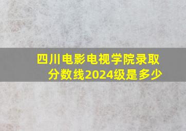 四川电影电视学院录取分数线2024级是多少