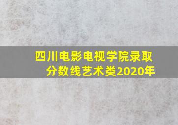 四川电影电视学院录取分数线艺术类2020年