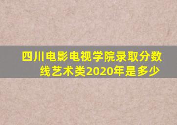 四川电影电视学院录取分数线艺术类2020年是多少