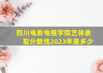 四川电影电视学院艺体录取分数线2023年是多少