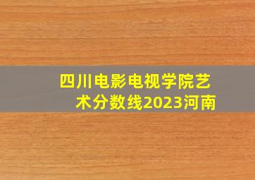 四川电影电视学院艺术分数线2023河南