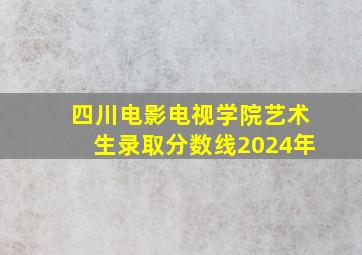 四川电影电视学院艺术生录取分数线2024年