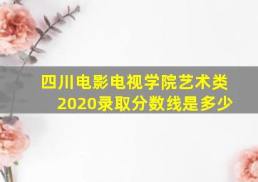 四川电影电视学院艺术类2020录取分数线是多少