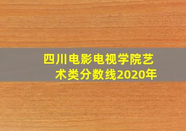 四川电影电视学院艺术类分数线2020年