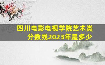 四川电影电视学院艺术类分数线2023年是多少