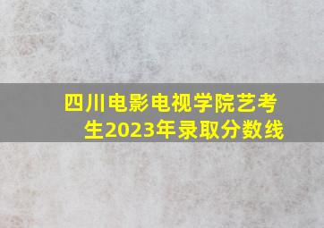 四川电影电视学院艺考生2023年录取分数线