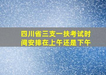 四川省三支一扶考试时间安排在上午还是下午