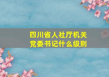 四川省人社厅机关党委书记什么级别