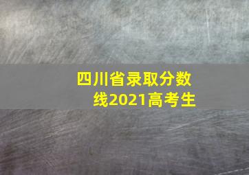 四川省录取分数线2021高考生