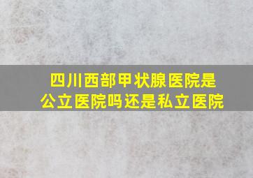 四川西部甲状腺医院是公立医院吗还是私立医院