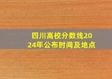 四川高校分数线2024年公布时间及地点