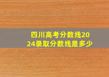 四川高考分数线2024录取分数线是多少