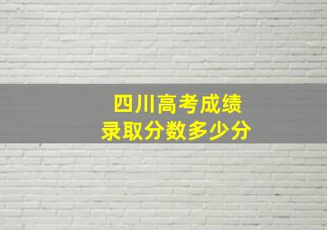 四川高考成绩录取分数多少分