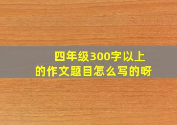 四年级300字以上的作文题目怎么写的呀