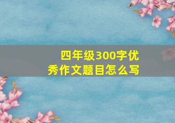 四年级300字优秀作文题目怎么写