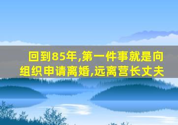 回到85年,第一件事就是向组织申请离婚,远离营长丈夫