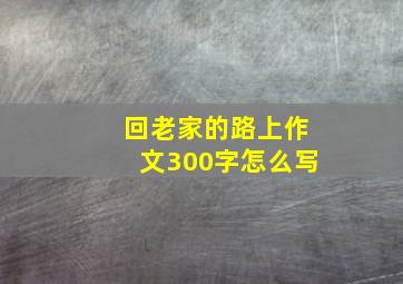 回老家的路上作文300字怎么写