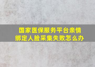 国家医保服务平台亲情绑定人脸采集失败怎么办