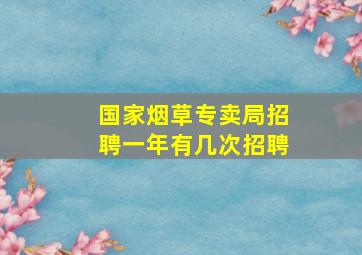 国家烟草专卖局招聘一年有几次招聘