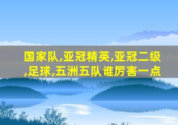 国家队,亚冠精英,亚冠二级,足球,五洲五队谁厉害一点