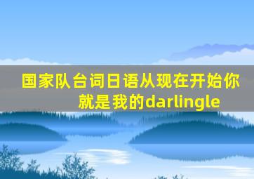 国家队台词日语从现在开始你就是我的darlingle