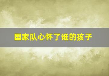 国家队心怀了谁的孩子