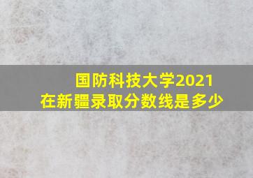 国防科技大学2021在新疆录取分数线是多少