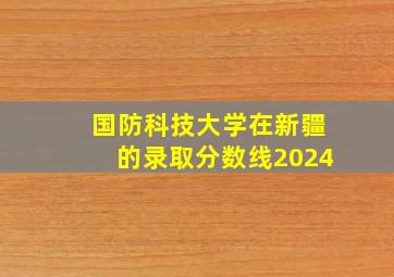 国防科技大学在新疆的录取分数线2024