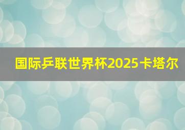 国际乒联世界杯2025卡塔尔