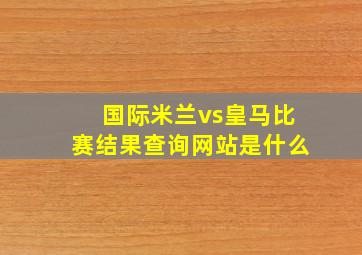 国际米兰vs皇马比赛结果查询网站是什么