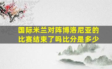 国际米兰对阵博洛尼亚的比赛结束了吗比分是多少