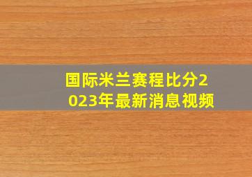 国际米兰赛程比分2023年最新消息视频