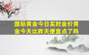 国际黄金今日实时金价黄金今天比昨天便宜点了吗