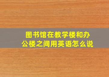 图书馆在教学楼和办公楼之间用英语怎么说