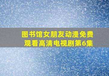 图书馆女朋友动漫免费观看高清电视剧第6集