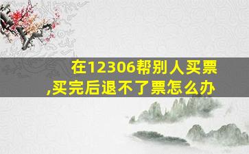 在12306帮别人买票,买完后退不了票怎么办