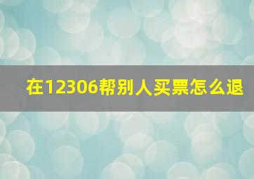 在12306帮别人买票怎么退