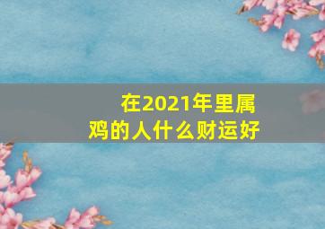 在2021年里属鸡的人什么财运好